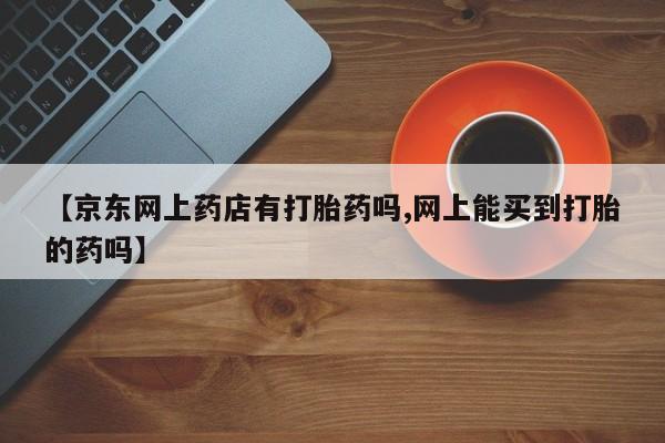 流产药网上专门卖店联系微信【京东网上药店有打胎药吗,网上能买到打胎的药吗】