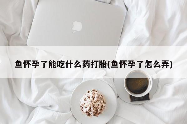 流产药网上专门卖店联系微信鱼怀孕了能吃什么药打胎(鱼怀孕了怎么弄)