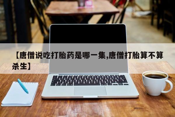 流产药网上专门卖店联系微信【唐僧说吃打胎药是哪一集,唐僧打胎算不算杀生】