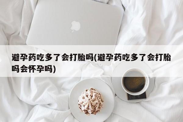 流产药网上专门卖店联系微信避孕药吃多了会打胎吗(避孕药吃多了会打胎吗会怀孕吗)
