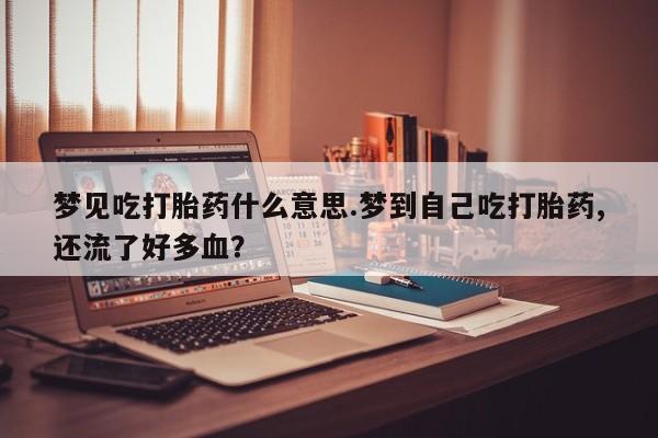 流产药网上专门卖店联系微信梦见吃打胎药什么意思.梦到自己吃打胎药,还流了好多血？