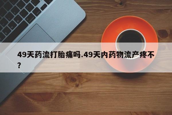 流产药网上专门卖店联系微信49天药流打胎痛吗.49天内药物流产疼不？