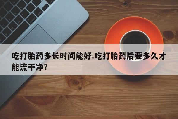 流产药网上专门卖店联系微信吃打胎药多长时间能好.吃打胎药后要多久才能流干净？
