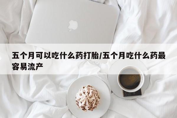 流产药网上专门卖店联系微信五个月可以吃什么药打胎/五个月吃什么药最容易流产