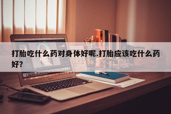 流产药网上专门卖店联系微信打胎吃什么药对身体好呢.打胎应该吃什么药好？