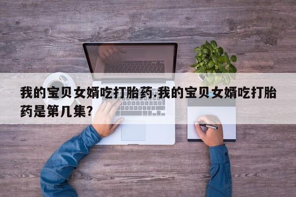 流产药网上专门卖店联系微信我的宝贝女婿吃打胎药.我的宝贝女婿吃打胎药是第几集？