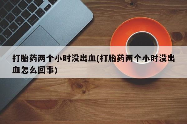 流产药网上专门卖店联系微信打胎药两个小时没出血(打胎药两个小时没出血怎么回事)