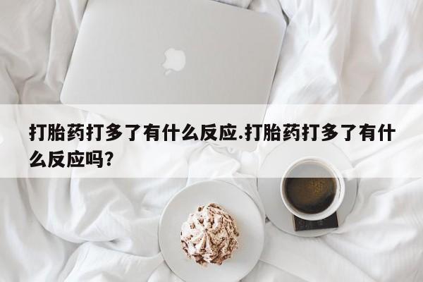 流产药网上专门卖店联系微信打胎药打多了有什么反应.打胎药打多了有什么反应吗？