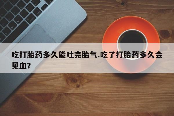流产药网上专门卖店联系微信吃打胎药多久能吐完胎气.吃了打胎药多久会见血？