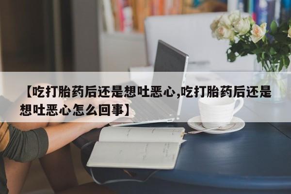 流产药网上专门卖店联系微信【吃打胎药后还是想吐恶心,吃打胎药后还是想吐恶心怎么回事】