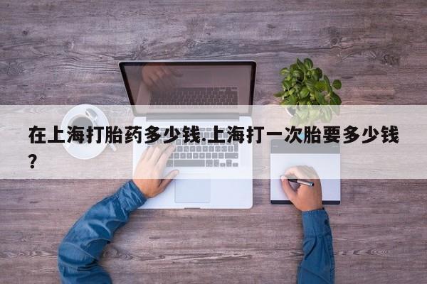 流产药网上专门卖店联系微信在上海打胎药多少钱.上海打一次胎要多少钱？