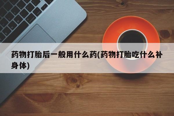 流产药网上专门卖店联系微信药物打胎后一般用什么药(药物打胎吃什么补身体)