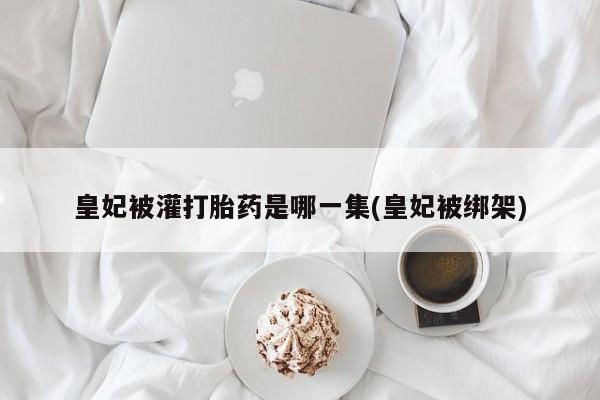 流产药网上专门卖店联系微信皇妃被灌打胎药是哪一集(皇妃被绑架)