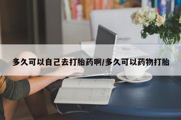 流产药网上专门卖店联系微信多久可以自己去打胎药啊/多久可以药物打胎