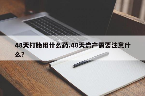 流产药网上专门卖店联系微信48天打胎用什么药.48天流产需要注意什么？