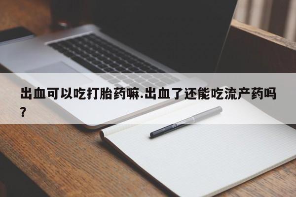 流产药网上专门卖店联系微信出血可以吃打胎药嘛.出血了还能吃流产药吗？