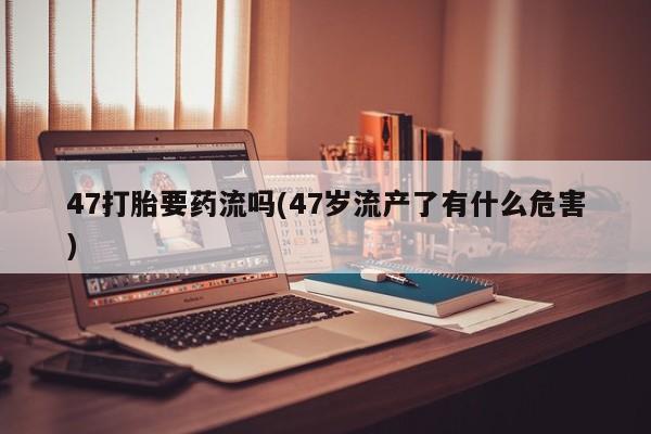 流产药网上专门卖店联系微信47打胎要药流吗(47岁流产了有什么危害)