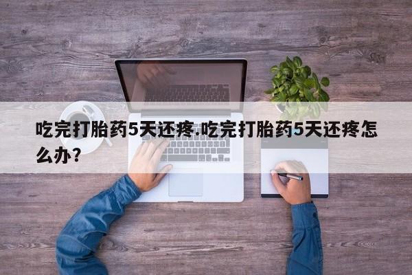 流产药网上专门卖店联系微信吃完打胎药5天还疼.吃完打胎药5天还疼怎么办？