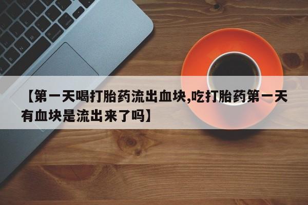流产药网上专门卖店联系微信【第一天喝打胎药流出血块,吃打胎药第一天有血块是流出来了吗】