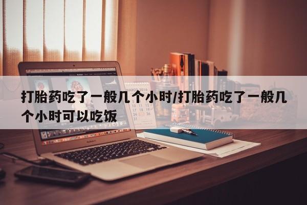 流产药网上专门卖店联系微信打胎药吃了一般几个小时/打胎药吃了一般几个小时可以吃饭