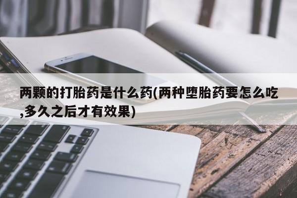 流产药网上专门卖店联系微信两颗的打胎药是什么药(两种堕胎药要怎么吃,多久之后才有效果)
