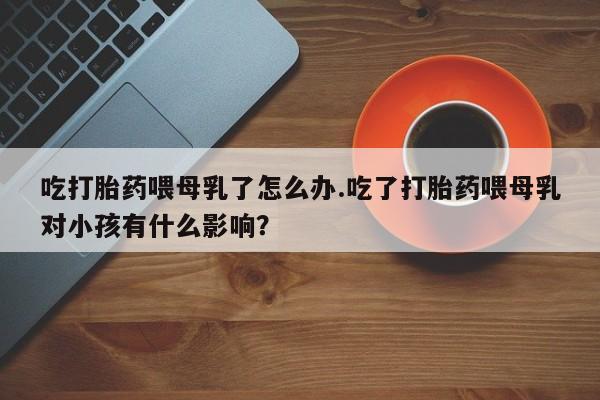 流产药网上专门卖店联系微信吃打胎药喂母乳了怎么办.吃了打胎药喂母乳对小孩有什么影响?