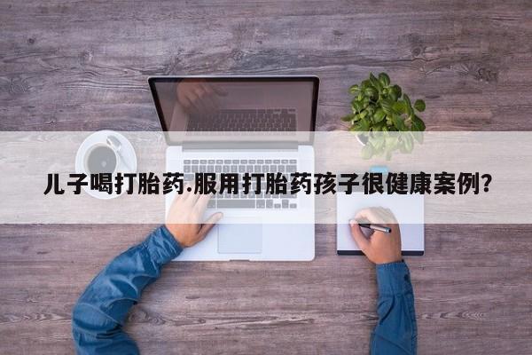流产药网上专门卖店联系微信儿子喝打胎药.服用打胎药孩子很健康案例？