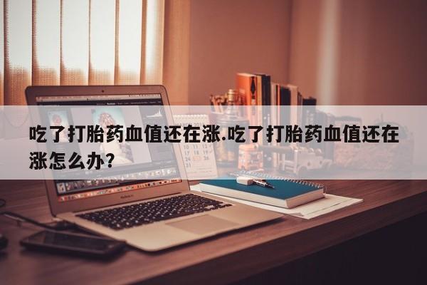流产药网上专门卖店联系微信吃了打胎药血值还在涨.吃了打胎药血值还在涨怎么办？