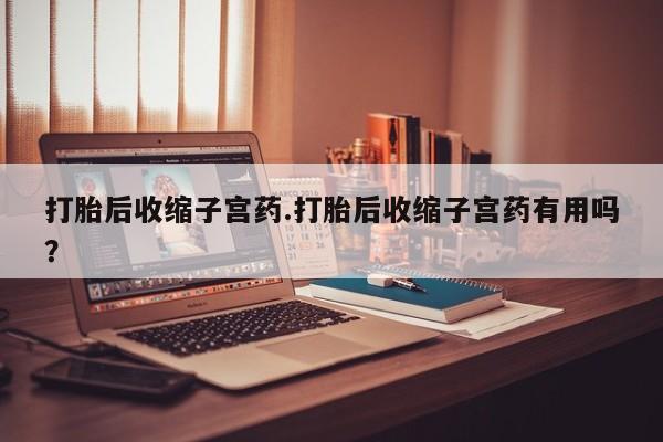 流产药网上专门卖店联系微信打胎后收缩子宫药.打胎后收缩子宫药有用吗？