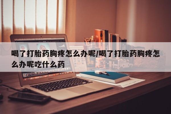 流产药网上专门卖店联系微信喝了打胎药胸疼怎么办呢/喝了打胎药胸疼怎么办呢吃什么药
