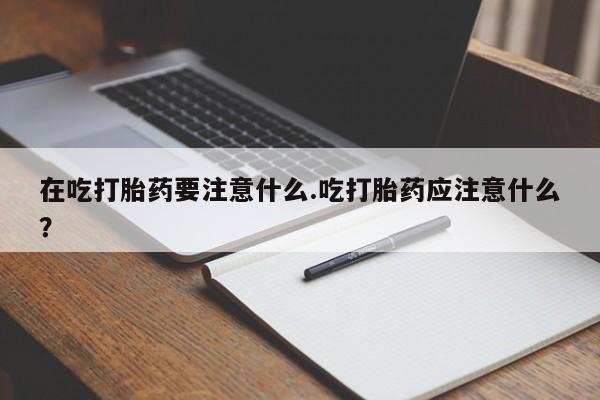 流产药网上专门卖店联系微信在吃打胎药要注意什么.吃打胎药应注意什么？