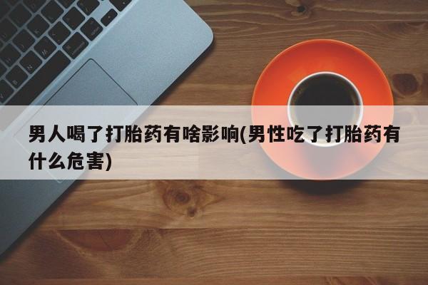 流产药网上专门卖店联系微信男人喝了打胎药有啥影响(男性吃了打胎药有什么危害)