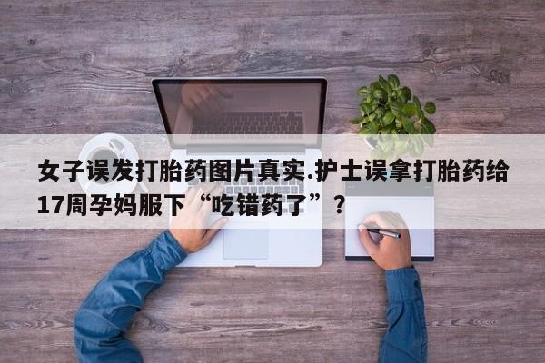 流产药网上专门卖店联系微信女子误发打胎药图片真实.护士误拿打胎药给17周孕妈服下“吃错药了”？