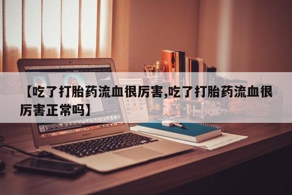 流产药网上专门卖店联系微信【吃了打胎药流血很厉害,吃了打胎药流血很厉害正常吗】