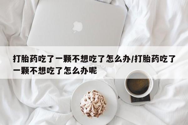 流产药网上专门卖店联系微信打胎药吃了一颗不想吃了怎么办/打胎药吃了一颗不想吃了怎么办呢