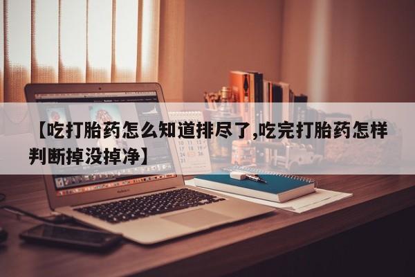 流产药网上专门卖店联系微信【吃打胎药怎么知道排尽了,吃完打胎药怎样判断掉没掉净】