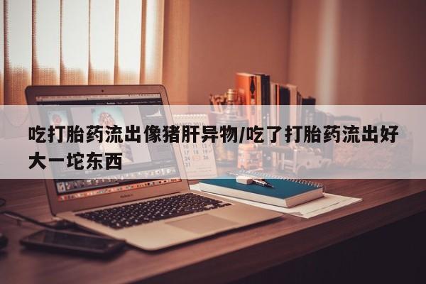 流产药网上专门卖店联系微信吃打胎药流出像猪肝异物/吃了打胎药流出好大一坨东西