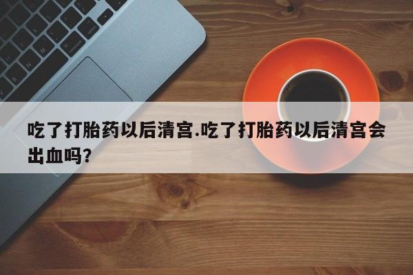 流产药网上专门卖店联系微信吃了打胎药以后清宫.吃了打胎药以后清宫会出血吗？
