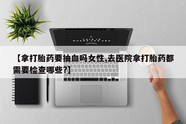 流产药网上专门卖店联系微信【拿打胎药要抽血吗女性,去医院拿打胎药都需要检查哪些?】