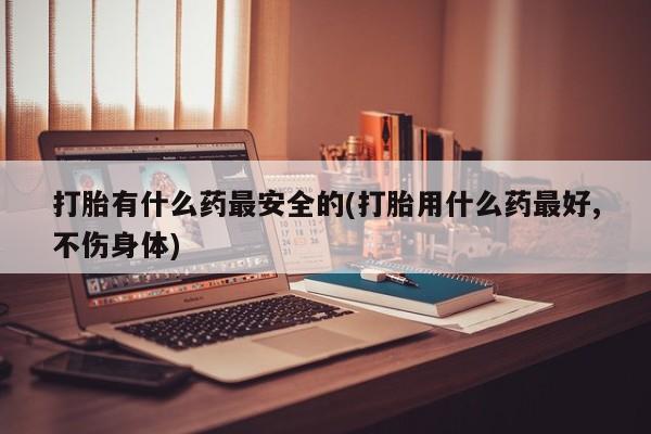 流产药网上专门卖店联系微信打胎有什么药最安全的(打胎用什么药最好,不伤身体)