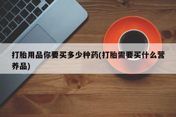 流产药网上专门卖店联系微信打胎用品你要买多少种药(打胎需要买什么营养品)