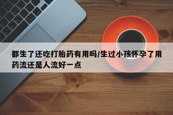 流产药网上专门卖店联系微信都生了还吃打胎药有用吗/生过小孩怀孕了用药流还是人流好一点