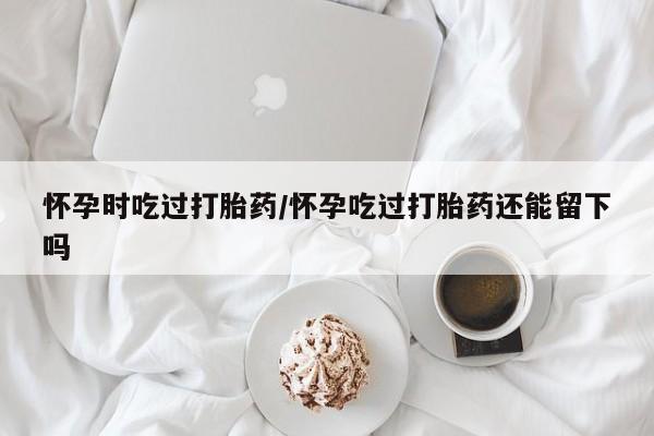 流产药网上专门卖店联系微信怀孕时吃过打胎药/怀孕吃过打胎药还能留下吗