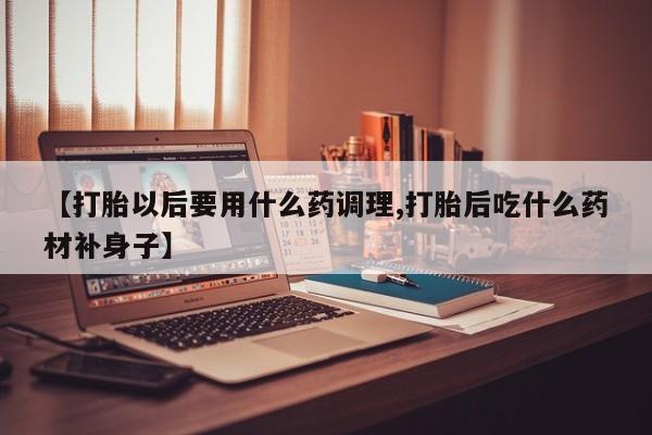 流产药网上专门卖店联系微信【打胎以后要用什么药调理,打胎后吃什么药材补身子】