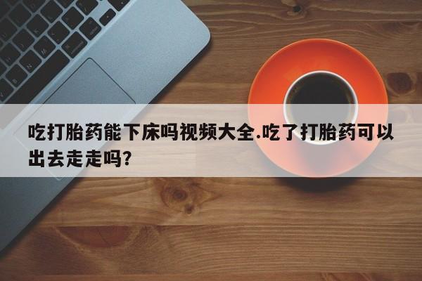 流产药网上专门卖店联系微信吃打胎药能下床吗视频大全.吃了打胎药可以出去走走吗？