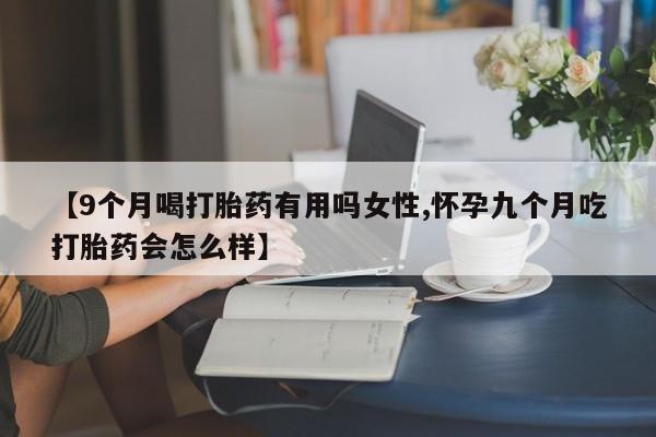 流产药网上专门卖店联系微信【9个月喝打胎药有用吗女性,怀孕九个月吃打胎药会怎么样】