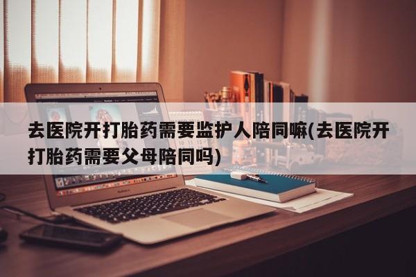 流产药网上专门卖店联系微信去医院开打胎药需要监护人陪同嘛(去医院开打胎药需要父母陪同吗)