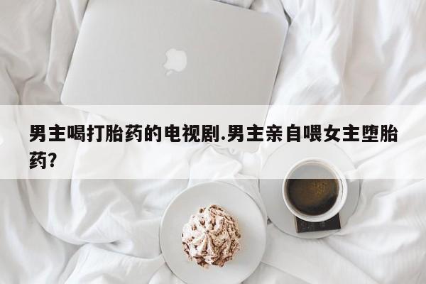 流产药网上专门卖店联系微信男主喝打胎药的电视剧.男主亲自喂女主堕胎药？