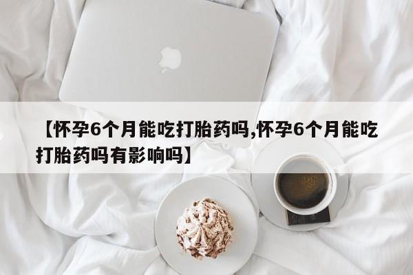 流产药网上专门卖店联系微信【怀孕6个月能吃打胎药吗,怀孕6个月能吃打胎药吗有影响吗】