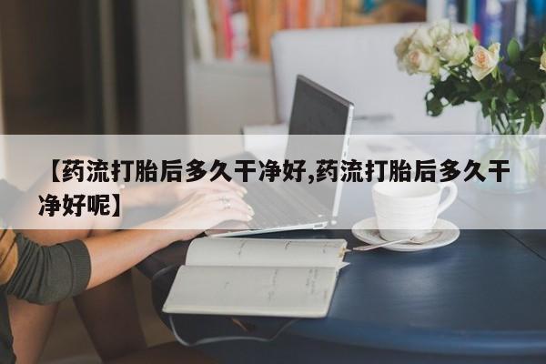 流产药网上专门卖店联系微信【药流打胎后多久干净好,药流打胎后多久干净好呢】